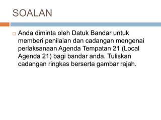 SOALAN
 Anda diminta oleh Datuk Bandar untuk
memberi penilaian dan cadangan mengenai
perlaksanaan Agenda Tempatan 21 (Local
Agenda 21) bagi bandar anda. Tuliskan
cadangan ringkas berserta gambar rajah.
 