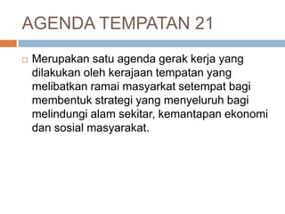 AGENDA TEMPATAN 21
 Merupakan satu agenda gerak kerja yang
dilakukan oleh kerajaan tempatan yang
melibatkan ramai masyarkat setempat bagi
membentuk strategi yang menyeluruh bagi
melindungi alam sekitar, kemantapan ekonomi
dan sosial masyarakat.
 