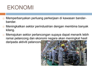 EKONOMI
 Memperbanyakan perluang perkerjaan di kawasan bandar-
bandar.
 Meningkatkan sektor perindustrian dengan membina banyak
kilang.
 Memajukan sektor perlancongan supaya dapat menarik lebih
ramai pelancong dan ekonomi negara akan meningkat hasil
daripada aktiviti pelancongan.
 