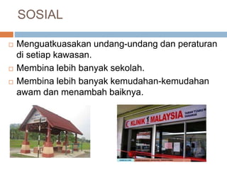 SOSIAL
 Menguatkuasakan undang-undang dan peraturan
di setiap kawasan.
 Membina lebih banyak sekolah.
 Membina lebih banyak kemudahan-kemudahan
awam dan menambah baiknya.
 
