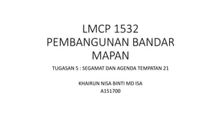 LMCP 1532
PEMBANGUNAN BANDAR
MAPAN
TUGASAN 5 : SEGAMAT DAN AGENDA TEMPATAN 21
KHAIRUN NISA BINTI MD ISA
A151700
 