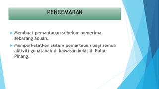 PENCEMARAN
 Membuat pemantauan sebelum menerima
sebarang aduan.
 Memperketatkan sistem pemantauan bagi semua
aktiviti gunatanah di kawasan bukit di Pulau
Pinang.
 