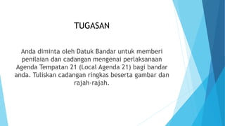 TUGASAN
Anda diminta oleh Datuk Bandar untuk memberi
penilaian dan cadangan mengenai perlaksanaan
Agenda Tempatan 21 (Local Agenda 21) bagi bandar
anda. Tuliskan cadangan ringkas beserta gambar dan
rajah-rajah.
 