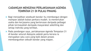 CADANGAN MENGENAI PERLAKSANAAN AGENDA
TEMPATAN 21 DI PULAU PINANG
 Bagi menjadikan sesebuah bandar itu membangun dengan
mampan adalah bukan perkara mudah. Ia memerlukan
usaha dan kerjasama yang berterusan daripada pelbagai
pihak termasuklah daripada masyarakat sekeliling dan
setiap individu yang terlibat.
 Pada pandangan saya, perlaksanaan Agenda Tempatan 21
di bandar seluruh Malaysia adalah perlu kerana ia
merupakan satu cara yang baik dalam proses
membangunkan sebuah bandar yang mapan.
 