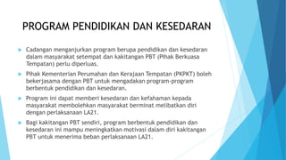 PROGRAM PENDIDIKAN DAN KESEDARAN
 Cadangan menganjurkan program berupa pendidikan dan kesedaran
dalam masyarakat setempat dan kakitangan PBT (Pihak Berkuasa
Tempatan) perlu diperluas.
 Pihak Kementerian Perumahan dan Kerajaan Tempatan (PKPKT) boleh
bekerjasama dengan PBT untuk mengadakan program-program
berbentuk pendidikan dan kesedaran.
 Program ini dapat memberi kesedaran dan kefahaman kepada
masyarakat membolehkan masyarakat berminat melibatkan diri
dengan perlaksanaan LA21.
 Bagi kakitangan PBT sendiri, program berbentuk pendidikan dan
kesedaran ini mampu meningkatkan motivasi dalam diri kakitangan
PBT untuk menerima beban perlaksanaan LA21.
 