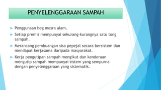PENYELENGGARAAN SAMPAH
 Penggunaan beg mesra alam.
 Setiap premis mempunyai sekurang-kurangnya satu tong
sampah.
 Merancang pembuangan sisa pepejal secara bersistem dan
mendapat kerjasama daripada masyarakat.
 Kerja pengutipan sampah mengikut dan kenderaan
mengutip sampah mempunyai sistem yang sempurna
dengan penyelenggaraan yang sistematik.
 