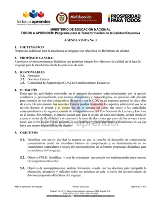 MINISTERIO DE EDUCACIÓN NACIONAL
TODOS A APRENDER: Programa para la Transformación de la Calidad Educativa
VISITA 3:Didáctica del lenguaje Versión: 20130320 Página No. 1 de 4
Calle 43 No. 57-14 Centro Administrativo Nacional, CAN, Bogotá, D.C.
PBX: (057) (1) 222 2800 - Fax 222 4953
www.mineducacion.gov.co – atencionalciudadano@mineducacion.gov.co
AGENDA VISITA No. 3
1. EJE TEMÁTICO
Propuestas didácticas para la enseñanza de lenguaje con relación a los Referentes de calidad.
2. PROPÓSITO GENERAL
Reconocer diversas propuestas didácticas que permiten integrar los referentes de calidad en el área del
lenguaje para la transformación de las prácticas de aula.
3. RESPONSABLES
3.1. Formador
3.2. Docentes Tutores
3.3. Comunidad de Aprendizaje (CDA) del Establecimiento Educativo
4. DURACIÓN
Dado que las actividades contenidas en el presente documento están relacionadas con la gestión
académica y, principalmente, con asuntos disciplinares y metodológicos, su ejecución está prevista
para jornadas de tres días consecutivos de trabajo con la CDA en un esquema general de cinco días
de visita. De esta manera, los docentes Tutores pueden desarrollar los aspectos administrativos de su
misión durante el primer y el último día de la semana así como dar inicio a las actividades
correspondientes a la segunda jornada de acompañamiento del Plan Nacional de Lectura y Escritura
en el último. Sin embargo, es preciso anotar que, para el diseño de estas actividades, se han tenido en
cuenta criterios de flexibilidad y se promueve la toma de decisiones por parte de los actores a nivel
local, con el fin de que logren ajustarlas a sus contextos y, particularmente, a condiciones en las que
haya una menor disponibilidad de tiempo.
5. OBJETIVOS
5.1. Identificar con mayor claridad la manera en que se concibe el desarrollo de competencias
comunicativas desde los estándares básicos de competencias y su fundamentación en los
lineamientos curriculares a través del reconocimiento de diferentes propuestas didácticas para
la enseñanza del Lenguaje.
5.2. Objetivo PNLE: Identificar y usar las estrategias que pueden ser implementadas para mejorar
el comportamiento lector.
5.3. Objetivo de acompañamiento: realizar formación situada con los docentes para compartir la
planeación, desarrollo y reflexión sobre sus prácticas de aula a través del reconocimiento de
diversas propuestas didácticas en Lenguaje.
 