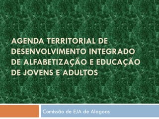 AGENDA TERRITORIAL DE DESENVOLVIMENTO INTEGRADO DE ALFABETIZAÇÃO E EDUCAÇÃO DE JOVENS E ADULTOS Comissão de EJA de Alagoas 