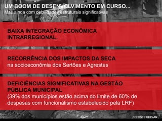 UM BOOM DE DESENVOLVIMENTO EM CURSO...
Mas ainda com debilidades estruturais significativas

BAIXA INTEGRAÇÃO ECONÔMICA
INTRARREGIONAL.

RECORRÊNCIA DOS IMPACTOS DA SECA
na socioeconômia dos Sertões e Agrestes

DEFICIÊNCIAS SIGNIFICATIVAS NA GESTÃO
PÚBLICA MUNICIPAL
(39% dos municípios estão acima do limite de 60% de
despesas com funcionalismo estabelecido pela LRF)
FONTE CEPLAN

 