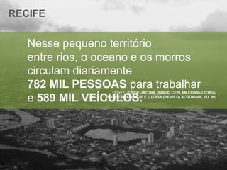RECIFE

Nesse pequeno território
entre rios, o oceano e os morros
circulam diariamente
782 MIL PESSOAS para trabalhar
e 589 MIL VEÍCULOS.

FONTE JORGE JATOBÁ (SÓCIO CEPLAN CONSULTORIA)
RECIFE REALIDADE E UTOPIA (REVISTA ALGOMAIS, ED. 90)

 