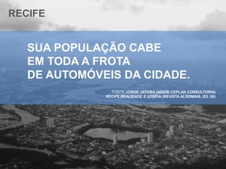 RECIFE

SUA POPULAÇÃO CABE
EM TODA A FROTA
DE AUTOMÓVEIS DA CIDADE.
FONTE JORGE JATOBÁ (SÓCIO CEPLAN CONSULTORIA)
RECIFE REALIDADE E UTOPIA (REVISTA ALGOMAIS, ED. 90)

 