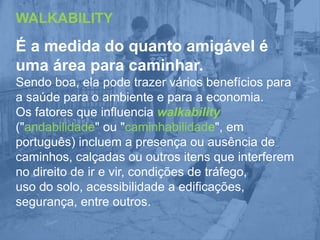 WALKABILITY

É a medida do quanto amigável é
uma área para caminhar.
Sendo boa, ela pode trazer vários benefícios para
a saúde para o ambiente e para a economia.
Os fatores que influencia walkability
("andabilidade" ou "caminhabilidade", em
português) incluem a presença ou ausência de
caminhos, calçadas ou outros itens que interferem
no direito de ir e vir, condições de tráfego,
uso do solo, acessibilidade a edificações,
segurança, entre outros.

 