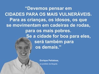 “Devemos pensar em
CIDADES PARA OS MAIS VULNERÁVEIS.
Para as crianças, os idosos, os que
se movimentam em cadeiras de rodas,
para os mais pobres.
Se a cidade for boa para eles,
será também para
os demais.”
Enrique Peñalosa,
ex-prefeito de Bogotá.

 