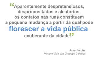 “

Aparentemente despretensiosos,
despropositados e aleatórios,
os contatos nas ruas constituem
a pequena mudança a partir da qual pode

florescer a vida pública

”

exuberante da cidade.

Jane Jacobs
Morte e Vida das Grandes Cidades

 