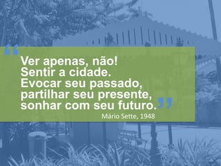 “

Ver apenas, não!
Sentir a cidade.
Evocar seu passado,
partilhar seu presente,
sonhar com seu futuro.
Mário Sette, 1948

”

 