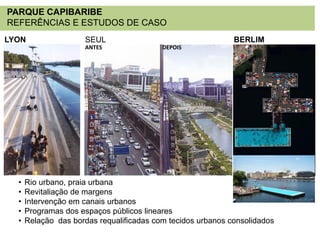 PARQUE CAPIBARIBE
REFERÊNCIAS E ESTUDOS DE CASO
LYON

SEUL
ANTES

•
•
•
•
•

BERLIM
DEPOIS

Rio urbano, praia urbana
Revitaliação de margens
Intervenção em canais urbanos
Programas dos espaços públicos lineares
Relação das bordas requalificadas com tecidos urbanos consolidados

 