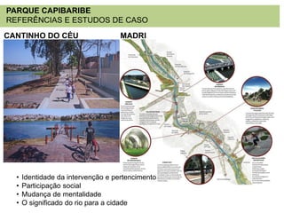 PARQUE CAPIBARIBE
REFERÊNCIAS E ESTUDOS DE CASO
CANTINHO DO CÉU

•
•
•
•

MADRI

Identidade da intervenção e pertencimento
Participação social
Mudança de mentalidade
O significado do rio para a cidade

 