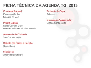 FICHA TÉCNICA DA AGENDA TGI 2013
Coordenação-geral
Francisco Cunha
Mariana de Melo
Projeto Gráfico
Neide Câmara Grant
Roberto Bandeira de Melo Oliveira
Assessoria de Conteúdo
Voz Comunicação

Seleção das Frases e Revisão
Consultexto
Ilustrações
Antônio Montenegro

Produção de Capa
Babecco

Impressão e Acabamento
Gráfica Santa Marta

 
