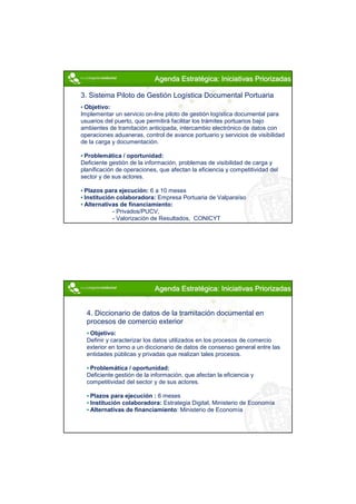 Agenda Estratégica: Iniciativas Priorizadas

3. Sistema Piloto de Gestión Logística Documental Portuaria
 Objetivo:
Implementar un servicio on-line piloto de gestión logística documental para
usuarios del puerto, que permitirá facilitar los trámites portuarios bajo
ambientes de tramitación anticipada, intercambio electrónico de datos con
operaciones aduaneras, control de avance portuario y servicios de visibilidad
de la carga y documentación.

 Problemática / oportunidad:
Deficiente gestión de la información, problemas de visibilidad de carga y
planificación de operaciones, que afectan la eficiencia y competitividad del
sector y de sus actores.

 Plazos para ejecución: 6 a 10 meses
 Institución colaboradora: Empresa Portuaria de Valparaíso
 Alternativas de financiamiento:
           - Privados/PUCV;
           - Valorización de Resultados, CONICYT




                            Agenda Estratégica: Iniciativas Priorizadas


  4. Diccionario de datos de la tramitación documental en
  procesos de comercio exterior
   Objetivo:
  Definir y caracterizar los datos utilizados en los procesos de comercio
  exterior en torno a un diccionario de datos de consenso general entre las
  entidades públicas y privadas que realizan tales procesos.

   Problemática / oportunidad:
  Deficiente gestión de la información, que afectan la eficiencia y
  competitividad del sector y de sus actores.

   Plazos para ejecución : 6 meses
   Institución colaboradora: Estrategia Digital, Ministerio de Economía
   Alternativas de financiamiento: Ministerio de Economía




                                                                                16
 