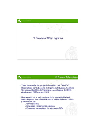 El Proyecto TICs Logística




                                         El Proyecto TICsLogística



Taller de Articulación, proyecto financiado por CONICYT
Desarrollado por la Escuela de Ingeniería Industrial, Pontificia
Universidad Católica de Valparaíso, con el apoyo de IDEE,
desde enero 2008 a enero 2010

Busca contribuir al mejoramiento de la competitividad del
sector logístico de Comercio Exterior, mediante la articulación
y vinculación de:
      Universidades
      Empresas y organismos públicos
      Empresas proveedoras de soluciones TICs




                                                                     2
 