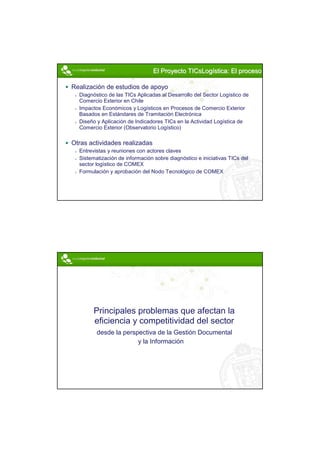 El Proyecto TICsLogística: El proceso
                                             TICsLogística:

Realización de estudios de apoyo
  Diagnóstico de las TICs Aplicadas al Desarrollo del Sector Logístico de
  Comercio Exterior en Chile
  Impactos Económicos y Logísticos en Procesos de Comercio Exterior
  Basados en Estándares de Tramitación Electrónica
  Diseño y Aplicación de Indicadores TICs en la Actividad Logística de
  Comercio Exterior (Observatorio Logístico)

Otras actividades realizadas
  Entrevistas y reuniones con actores claves
  Sistematización de información sobre diagnóstico e iniciativas TICs del
  sector logístico de COMEX
  Formulación y aprobación del Nodo Tecnológico de COMEX




        Principales problemas que afectan la
        eficiencia y competitividad del sector
         desde la perspectiva de la Gestión Documental
                       y la Información




                                                                            5
 