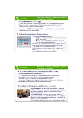 Principales problemas que afectan la eficiencia y
                                    competitividad del sector
2. Visibilidad parcial de la carga
    Carencia de visibilidad y trazabilidad de la carga en algunas partes del proceso.
  Generan problema de seguridad, deficiente servicio al cliente final y falta de
  información para planificar las operaciones.
    Avances en visibilidad de la carga frutícola mediante sistemas automatizados de
  trazabilidad de la fruta hasta destino.


3. Ineficiente planificación de operaciones
                           Puntos críticos para la planificación:
                              •   Origen, punto de partida de las mercaderías desde el
                                 cliente del sistema.
                              •   Puerto, toda la actividad de recepción, manejo en
                                 zona portuaria, estiba y despacho.
                           Problemas de coordinación empresarial y público – privada
                           Falta de adecuados sistemas de pronóstico de carga
                           Ausencia de yard management systems
                           Falta de algoritmos de optimización de la utilización de
                         recursos
                           Sin embargo: Casos exitosos como ZEAL




                                    Principales problemas que afectan la eficiencia y
                                    competitividad del sector

 4. Normativa y legislación vigente desalineada con los
 objetivos y necesidades del sector
  Es fundamental contar con leyes y normas que faciliten los procesos de
 modernización y que incentiven el mejoramiento de los procesos.
  “No basta sólo con automatizar los procedimientos actuales”
  Avances en: Reglamento de Operador Multimodal, Fortalecimiento institucional
 para el diseño y aplicación de políticas marítimo-portuarias


 5. Insuficiente Capacitación de Recursos Humanos
                         Nivel Estratégico, focalizado en profesionales y directivos.
                       Déficit se relacionan con la gestión especializada de sistemas
                       logísticos, en particular planificación y gestión de redes y
                       sistemas colaborativos.
                         Nivel Operacional , focalizado en los niveles técnicos y
                       operativos, principalmente de las PYMES del sector logístico.
                         Carencia de oferta acorde a las necesidades y realidades del
                       sector, especialmente PYMES.
                         Sin embargo: Caso exitoso de Nodo Tecnológico de COMEX




                                                                                         7
 