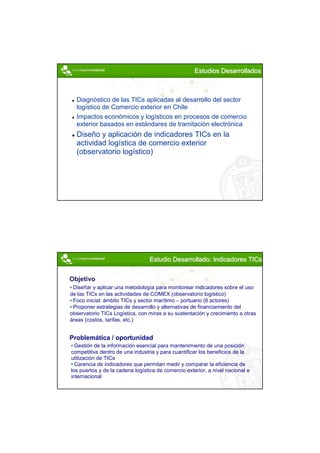 Estudios Desarrollados



  Diagnóstico de las TICs aplicadas al desarrollo del sector
  logístico de Comercio exterior en Chile
  Impactos económicos y logísticos en procesos de comercio
  exterior basados en estándares de tramitación electrónica
  Diseño y aplicación de indicadores TICs en la
  actividad logística de comercio exterior
  (observatorio logístico)




                                 Estudio Desarrollado: Indicadores TICs


Objetivo
 Diseñar y aplicar una metodología para monitorear indicadores sobre el uso
de las TICs en las actividades de COMEX (observatorio logístico)
 Foco inicial: ámbito TICs y sector marítimo – portuario (6 actores)
 Proponer estrategias de desarrollo y alternativas de financiamiento del
observatorio TICs Logística, con miras a su sustentación y crecimiento a otras
áreas (costos, tarifas, etc.)


Problemática / oportunidad
  Gestión de la información esencial para mantenimiento de una posición
competitiva dentro de una industria y para cuantificar los beneficios de la
utilización de TICs
  Carencia de indicadores que permitan medir y comparar la eficiencia de
los puertos y de la cadena logística de comercio exterior, a nivel nacional e
internacional




                                                                                 9
 