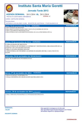 SEMANA 42 
CURSO CARTELERA GENERAL 
Períodico Mural 
lunes, 24 de noviembre de 2014 
martes, 25 de noviembre de 2014 
jueves, 27 de noviembre de 2014 
HORARIO RESPONSABLES 
7.30Am JORNADA PEDAGÓGICA E INTEGRACION DOCENTE 
SEMANADEL 
VALOR 
Instituto Santa María Goretti 
Jornada Tarde 2013 
AGENDA SEMANAL 24/11/2014 AL 28/11/2014 
PROYECTO CONVIVAMOS LIMPIAMENTE 
ENTRADA A LOS SALONES 12:20M REGISTRO DE ASISTENCIA Y PUNTUALIDAD12:25 
HORARIO 
1:45Pm ENTRADA DE DOCENTES 
2:00Pm ORIENTACIONES PAGINA WEB Y NUEVA PLATAFORMA DE NOTAS 
3:30Pm LANZAMIENTO PROGRAMA EVOZ 
4:30Pm ENTREGA DE PLANEAMIENTOS GENERAL DE AULA POR MODELO PEVAL 
12:50Pm ENTRADA DE DOCENTES 
1.00Pm ENTREGA DE INFORMES ACADÉMICOS Y DISTINCIONES; ORGANIZACIÓN DE LA 
LOGÍSTICA DE LOS GRADOS NOVENO 
3:00Pm CLAUSURA GRADOS NOVENO 
4:30PM ENTREGA DE INFORMES ACADÉMICOS GRADOS DÉCMO, CADA UNO EN SU 
SALÓN. 
miércHoOlReAsR, IO26 de noviembre de 2014HORARIO 
HORARIO 
FINAL DE OLIMPIADAS INTERDOCENTES 
8:00Am ENTRADA AUDITORIO UIS 
9:50Am CEREMONIA DE GRADUACION BACHILLERES 2014 
viernes, 28 de noviembre de 2014 
SIGUIENTE SEMANA 
RESPONSABLES 
RESPONSABLES 
RESPONSABLES 
RESPONSABLES 
Esta agenda la consigues en el sitio web 
http://gorettibmangacolombia.blogspot.com/ Visítala 
Novedades Sígueme en @twjuamangon 
COORDINACION 
HORARIO 
HORARIO 
HORARIO 
