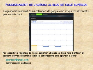 FUNCIONAMENT DE L’AGENDA AL BLOG DE CICLE SUPERIOR

L’agenda bàsicament és un calendari de google amb etiquetes diferents
per a cada curs.




Per accedir a l’agenda de Cicle Superior ubicada al blog heu d’entrar al
següent correu electrònic amb la contrasenya que apareix a sota:
  deurescs@gmail.com
  contrasenya: csdeures
 