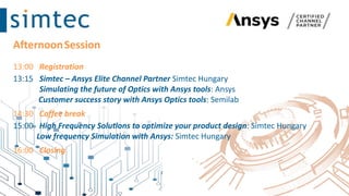 AfternoonSession
13:00 Registration
13:15 Simtec – Ansys Elite Channel Partner Simtec Hungary
Simulating the future of Optics with Ansys tools: Ansys
Customer success story with Ansys Optics tools: Semilab
14:30 Coffee break
15:00 High Frequency Solutions to optimize your product design: Simtec Hungary
Low frequency Simulation with Ansys: Simtec Hungary
16:00 Closing
 