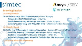 MorningSession
08:00 Registration
08:45 Simtec - Ansys Elite Channel Partner - Simtec Hungary
Introduction to Dell Technologies - Td-Synnex
Simulation made easy with Ansys Structures - Simtec Hungary
Customer success story with Ansys FEA tools - Fattomonki​ Carbon Technology
10:00 Coffee break
10:45 The role CFD analysis in engineering practice - Budapest University of Technology ​
Learn the power of CFD analysis with Ansys - Simtec Hungary
Customer success story with Ansys CFD tools - EUROil Kft.
Ansys trending products: Materials, Optimization, HPC and more - Simtec Hungary
12:00 Lunch break and Networking
 