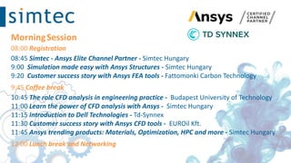 MorningSession
08:00 Registration
08:45 Simtec - Ansys Elite Channel Partner - Simtec Hungary
9:00 Simulation made easy with Ansys Structures - Simtec Hungary
9:20 Customer success story with Ansys FEA tools - Fattomonki​ Carbon Technology
9:45 Coffee break
10:45 The role CFD analysis in engineering practice - Budapest University of Technology ​
11:00 Learn the power of CFD analysis with Ansys - Simtec Hungary
11:15 Introduction to Dell Technologies - Td-Synnex
11:30 Customer success story with Ansys CFD tools - EUROil Kft.
11:45 Ansys trending products: Materials, Optimization, HPC and more - Simtec Hungary
12:00 Lunch break and Networking
 