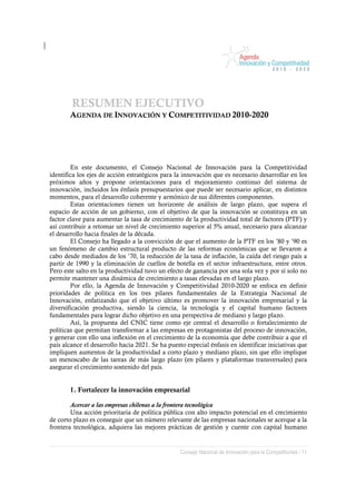 RESUMEN EJECUTIVO
       AGENDA DE INNOVACIÓN Y COMPETITIVIDAD 2010-2020




        En este documento, el Consejo Nacional de Innovación para la Competitividad
identifica los ejes de acción estratégicos para la innovación que es necesario desarrollar en los
próximos años y propone orientaciones para el mejoramiento continuo del sistema de
innovación, incluidos los énfasis presupuestarios que puede ser necesario aplicar, en distintos
momentos, para el desarrollo coherente y armónico de sus diferentes componentes.
        Estas orientaciones tienen un horizonte de análisis de largo plazo, que supera el
espacio de acción de un gobierno, con el objetivo de que la innovación se constituya en un
factor clave para aumentar la tasa de crecimiento de la productividad total de factores (PTF) y
así contribuir a retomar un nivel de crecimiento superior al 5% anual, necesario para alcanzar
el desarrollo hacia finales de la década.
        El Consejo ha llegado a la convicción de que el aumento de la PTF en los ’80 y ’90 es
un fenómeno de cambio estructural producto de las reformas económicas que se llevaron a
cabo desde mediados de los ’70, la reducción de la tasa de inflación, la caída del riesgo país a
partir de 1990 y la eliminación de cuellos de botella en el sector infraestructura, entre otros.
Pero este salto en la productividad tuvo un efecto de ganancia por una sola vez y por sí solo no
permite mantener una dinámica de crecimiento a tasas elevadas en el largo plazo.
        Por ello, la Agenda de Innovación y Competitividad 2010-2020 se enfoca en definir
prioridades de política en los tres pilares fundamentales de la Estrategia Nacional de
Innovación, enfatizando que el objetivo último es promover la innovación empresarial y la
diversificación productiva, siendo la ciencia, la tecnología y el capital humano factores
fundamentales para lograr dicho objetivo en una perspectiva de mediano y largo plazo.
        Así, la propuesta del CNIC tiene como eje central el desarrollo o fortalecimiento de
políticas que permitan transformar a las empresas en protagonistas del proceso de innovación,
y generar con ello una inflexión en el crecimiento de la economía que debe contribuir a que el
país alcance el desarrollo hacia 2021. Se ha puesto especial énfasis en identificar iniciativas que
impliquen aumentos de la productividad a corto plazo y mediano plazo, sin que ello implique
un menoscabo de las tareas de más largo plazo (en pilares y plataformas transversales) para
asegurar el crecimiento sostenido del país.


       1. Fortalecer la innovación empresarial

        Acercar a las empresas chilenas a la frontera tecnológica
        Una acción prioritaria de política pública con alto impacto potencial en el crecimiento
de corto plazo es conseguir que un número relevante de las empresas nacionales se acerque a la
frontera tecnológica, adquiera las mejores prácticas de gestión y cuente con capital humano


                                                  Consejo Nacional de Innovación para la Competitividad / 11
 