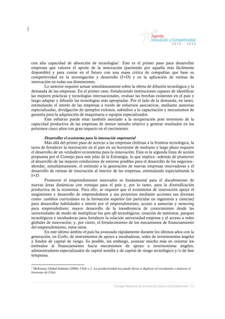 con alta capacidad de absorción de tecnologías1. Este es el primer paso para desarrollar
empresas que valoren el aporte de la innovación (partiendo por aquella más fácilmente
disponible) y para contar en el futuro con una masa crítica de compañías que base su
competitividad en la investigación y desarrollo (I+D) y en la aplicación de rutinas de
innovación en todas sus dimensiones.
        Lo anterior requiere actuar simultáneamente sobre la oferta de difusión tecnológica y la
demanda de las empresas. En el primer caso, fortaleciendo instituciones capaces de identificar
las mejores prácticas y tecnologías internacionales, evaluar las brechas existentes en el país y
luego adaptar y difundir las tecnologías más apropiadas. Por el lado de la demanda, en tanto,
estimulando el interés de las empresas a través de esfuerzos asociativos, mediante asesorías
especializadas, divulgación de ejemplos exitosos, subsidios a la capacitación y mecanismos de
garantía para la adquisición de maquinaria y equipos especializados.
        Este esfuerzo puede estar también asociado a la recuperación post terremoto de la
capacidad productiva de las empresas de menor tamaño relativo y generar resultados en los
próximos cinco años con gran impacto en el crecimiento.

        Desarrollar el ecosistema para la innovación empresarial
        Más allá del primer paso de acercar a las empresas chilenas a la frontera tecnológica, la
tarea de fortalecer la innovación en el país en un horizonte de mediano y largo plazo requiere
el desarrollo de un verdadero ecosistema para la innovación. Esta es la segunda línea de acción
propuesta por el Consejo para este pilar de la Estrategia, lo que implica –además de promover
el desarrollo de las mejores condiciones de entorno posibles para el desarrollo de los negocios–
abordar, simultáneamente, el estímulo a la generación de nuevas empresas innovadoras y el
desarrollo de rutinas de innovación al interior de las empresas, estimulando especialmente la
I+D.
        Promover el emprendimiento innovador es fundamental para el descubrimiento de
nuevas áreas dinámicas con ventajas para el país y, por lo tanto, para la diversificación
productiva de la economía. Para ello, se requiere que el ecosistema de innovación apoye el
surgimiento y desarrollo de emprendedores y sus proyectos mediante acciones tan diversas
como: cambios curriculares en la formación superior (en particular en ingeniería y ciencias)
para desarrollar habilidades e interés por el emprendimiento; acceso a asesorías y mentoring
para emprendedores; mayor desarrollo de la transferencia de conocimiento desde las
universidades de modo de multiplicar los spin offs tecnológicos; creación de institutos, parques
tecnológicos e incubadoras para fortalecer la relación universidad-empresa y el acceso a redes
globales de innovación; y, por cierto, el fortalecimiento de los mecanismos de financiamiento
del emprendimiento, entre otros.
        En este último ámbito el país ha avanzado rápidamente durante los últimos años con la
generación, en Corfo, de instrumentos de apoyo a incubadoras, redes de inversionistas ángeles
y fondos de capital de riesgo. Es posible, sin embargo, avanzar mucho más en orientar los
estímulos al financiamiento hacia mecanismos de apoyo a inversionistas ángeles,
administradores especializados de capital semilla y de capital de riesgo tecnológico y/o de fase
temprana.

1
 McKinsey Global Institute (2009). Chile x 2: La productividad nos puede llevar a duplicar el crecimiento y mejorar el
bienestar de Chile.



                                                             Consejo Nacional de Innovación para la Competitividad / 12
 