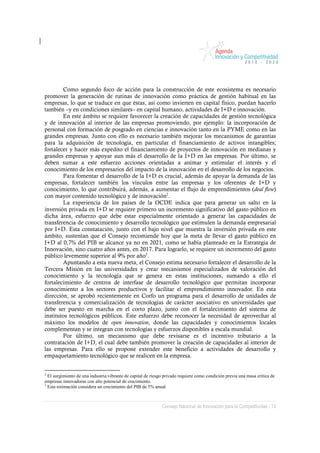 Como segundo foco de acción para la construcción de este ecosistema es necesario
promover la generación de rutinas de innovación como práctica de gestión habitual en las
empresas, lo que se traduce en que éstas, así como invierten en capital físico, puedan hacerlo
también –y en condiciones similares– en capital humano, actividades de I+D e innovación.
        En este ámbito se requiere favorecer la creación de capacidades de gestión tecnológica
y de innovación al interior de las empresas promoviendo, por ejemplo: la incorporación de
personal con formación de posgrado en ciencias e innovación tanto en la PYME como en las
grandes empresas. Junto con ello es necesario también mejorar los mecanismos de garantías
para la adquisición de tecnología, en particular el financiamiento de activos intangibles;
fortalecer y hacer más expedito el financiamiento de proyectos de innovación en medianas y
grandes empresas y apoyar aun más el desarrollo de la I+D en las empresas. Por último, se
deben sumar a este esfuerzo acciones orientadas a animar y estimular el interés y el
conocimiento de los empresarios del impacto de la innovación en el desarrollo de los negocios.
        Para fomentar el desarrollo de la I+D es crucial, además de apoyar la demanda de las
empresas, fortalecer también los vínculos entre las empresas y los oferentes de I+D y
conocimiento, lo que contribuirá, además, a aumentar el flujo de emprendimientos (deal flow)
con mayor contenido tecnológico y de innovación2.
        La experiencia de los países de la OCDE indica que para generar un salto en la
inversión privada en I+D se requiere primero un incremento significativo del gasto público en
dicha área, esfuerzo que debe estar especialmente orientado a generar las capacidades de
transferencia de conocimiento y desarrollo tecnológico que estimulen la demanda empresarial
por I+D. Esta constatación, junto con el bajo nivel que muestra la inversión privada en este
ámbito, sustentan que el Consejo recomiende hoy que la meta de llevar el gasto público en
I+D al 0,7% del PIB se alcance ya no en 2021, como se había planteado en la Estrategia de
Innovación, sino cuatro años antes, en 2017. Para lograrlo, se requiere un incremento del gasto
público levemente superior al 9% por año3.
        Apuntando a esta nueva meta, el Consejo estima necesario fortalecer el desarrollo de la
Tercera Misión en las universidades y crear mecanismos especializados de valoración del
conocimiento y la tecnología que se genera en estas instituciones, sumando a ello el
fortalecimiento de centros de interfase de desarrollo tecnológico que permitan incorporar
conocimiento a los sectores productivos y facilitar el emprendimiento innovador. En esta
dirección, se aprobó recientemente en Corfo un programa para el desarrollo de unidades de
transferencia y comercialización de tecnologías de carácter asociativo en universidades que
debe ser puesto en marcha en el corto plazo, junto con el fortalecimiento del sistema de
institutos tecnológicos públicos. Este esfuerzo debe reconocer la necesidad de aprovechar al
máximo los modelos de open innovation, donde las capacidades y conocimientos locales
complementan y se integran con tecnologías y esfuerzos disponibles a escala mundial.
        Por último, un mecanismo que debe revisarse es el incentivo tributario a la
contratación de I+D, el cual debe también promover la creación de capacidades al interior de
las empresas. Para ello se propone extender este beneficio a actividades de desarrollo y
empaquetamiento tecnológico que se realicen en la empresa.


2
  El surgimiento de una industria vibrante de capital de riesgo privado requiere como condición previa una masa crítica de
empresas innovadoras con alto potencial de crecimiento.
3
  Esta estimación considera un crecimiento del PIB de 5% anual.



                                                              Consejo Nacional de Innovación para la Competitividad / 13
 