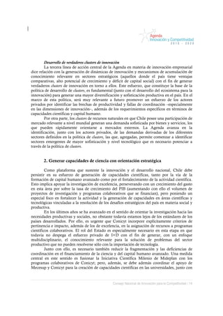 Desarrollo de verdaderos clusters de innovación
        La tercera línea de acción central de la Agenda en materia de innovación empresarial
dice relación con la generación de dinámicas de innovación y mecanismos de acumulación de
conocimiento relevante en sectores estratégicos (aquellos donde el país tiene ventajas
comparativas, alto potencial de crecimiento y déficit de capital social) con el fin de generar
verdaderos clusters de innovación en torno a ellos. Este esfuerzo, que constituye la base de la
política de desarrollo de clusters, es fundamental (junto con el desarrollo del ecosistema para la
innovación) para generar una mayor diversificación y sofisticación productiva en el país. En el
marco de esta política, será muy relevante a futuro promover un esfuerzo de los actores
privados por identificar las brechas de productividad y fallas de coordinación –especialmente
en las dimensiones de innovación–, además de los requerimientos específicos en términos de
capacidades científicas y capital humano.
        Por otra parte, los clusters de recursos naturales en que Chile posee una participación de
mercado relevante a nivel mundial generan una demanda sofisticada por bienes y servicios, los
que pueden rápidamente orientarse a mercados externos. La Agenda avanza en la
identificación, junto con los actores privados, de las demandas derivadas de los diferentes
sectores definidos en la política de clusters, las que, agregadas, permite comenzar a identificar
sectores emergentes de mayor sofisticación y nivel tecnológico que es necesario potenciar a
través de la política de clusters.


       2. Generar capacidades de ciencia con orientación estratégica

         Como plataforma que sustente la innovación y el desarrollo nacional, Chile debe
persistir en su esfuerzo de generación de capacidades científicas, tanto por la vía de la
formación de capital humano avanzado como por el fortalecimiento de la actividad científica.
Esto implica apoyar la investigación de excelencia, perseverando con un crecimiento del gasto
en esta área por sobre la tasa de crecimiento del PIB (aumentando con ello el volumen de
proyectos de investigación y programas colaborativos que se financian), pero poniendo un
especial foco en fortalecer la actividad y la generación de capacidades en áreas científicas y
tecnológicas vinculadas a la resolución de los desafíos estratégicos del país en materia social y
productiva.
         En los últimos años se ha avanzado en el sentido de orientar la investigación hacia las
necesidades productivas y sociales, no obstante todavía estamos lejos de los estándares de los
países desarrollados. Por ello, es urgente que Conicyt incorpore explícitamente criterios de
pertinencia e impacto, además de los de excelencia, en la asignación de recursos a programas
científicos colaborativos. El rol del Estado es especialmente necesario en esta etapa en que
todavía no despega el esfuerzo privado de I+D con el fin de generar, con un enfoque
multidisciplinario, el conocimiento relevante para la solución de problemas del sector
productivo que no pueden resolverse sólo con la importación de tecnología.
         Junto con ello, es necesario también reducir la fragmentación y las deficiencias de
coordinación en el financiamiento de la ciencia y del capital humano avanzado. Una medida
central en este sentido es fusionar la Iniciativa Científica Milenio de Mideplan con los
programas colaborativos de Conicyt; pero, además, se debe además coordinar el apoyo de
Mecesup y Conicyt para la creación de capacidades científicas en las universidades, junto con


                                                 Consejo Nacional de Innovación para la Competitividad / 14
 