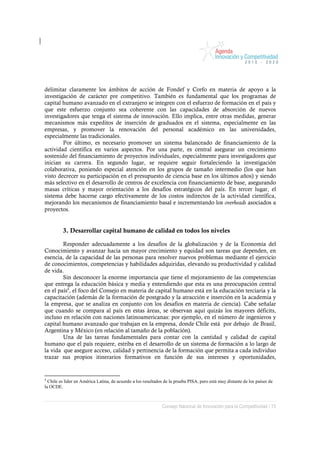 delimitar claramente los ámbitos de acción de Fondef y Corfo en materia de apoyo a la
investigación de carácter pre competitivo. También es fundamental que los programas de
capital humano avanzado en el extranjero se integren con el esfuerzo de formación en el país y
que este esfuerzo conjunto sea coherente con las capacidades de absorción de nuevos
investigadores que tenga el sistema de innovación. Ello implica, entre otras medidas, generar
mecanismos más expeditos de inserción de graduados en el sistema, especialmente en las
empresas, y promover la renovación del personal académico en las universidades,
especialmente las tradicionales.
        Por último, es necesario promover un sistema balanceado de financiamiento de la
actividad científica en varios aspectos. Por una parte, es central asegurar un crecimiento
sostenido del financiamiento de proyectos individuales, especialmente para investigadores que
inician su carrera. En segundo lugar, se requiere seguir fortaleciendo la investigación
colaborativa, poniendo especial atención en los grupos de tamaño intermedio (los que han
visto decrecer su participación en el presupuesto de ciencia base en los últimos años) y siendo
más selectivo en el desarrollo de centros de excelencia con financiamiento de base, asegurando
masas críticas y mayor orientación a los desafíos estratégicos del país. En tercer lugar, el
sistema debe hacerse cargo efectivamente de los costos indirectos de la actividad científica,
mejorando los mecanismos de financiamiento basal e incrementando los overheads asociados a
proyectos.


         3. Desarrollar capital humano de calidad en todos los niveles

        Responder adecuadamente a los desafíos de la globalización y de la Economía del
Conocimiento y avanzar hacia un mayor crecimiento y equidad son tareas que dependen, en
esencia, de la capacidad de las personas para resolver nuevos problemas mediante el ejercicio
de conocimientos, competencias y habilidades adquiridas, elevando su productividad y calidad
de vida.
        Sin desconocer la enorme importancia que tiene el mejoramiento de las competencias
que entrega la educación básica y media y entendiendo que esta es una preocupación central
en el país4, el foco del Consejo en materia de capital humano está en la educación terciaria y la
capacitación (además de la formación de postgrado y la atracción e inserción en la academia y
la empresa, que se analiza en conjunto con los desafíos en materia de ciencia). Cabe señalar
que cuando se compara al país en estas áreas, se observan aquí quizás los mayores déficits,
incluso en relación con naciones latinoamericanas: por ejemplo, en el número de ingenieros y
capital humano avanzado que trabajan en la empresa, donde Chile está por debajo de Brasil,
Argentina y México (en relación al tamaño de la población).
        Una de las tareas fundamentales para contar con la cantidad y calidad de capital
humano que el país requiere, estriba en el desarrollo de un sistema de formación a lo largo de
la vida que asegure acceso, calidad y pertinencia de la formación que permita a cada individuo
trazar sus propios itinerarios formativos en función de sus intereses y oportunidades,


4
  Chile es líder en América Latina, de acuerdo a los resultados de la prueba PISA, pero está muy distante de los países de
la OCDE.



                                                              Consejo Nacional de Innovación para la Competitividad / 15
 