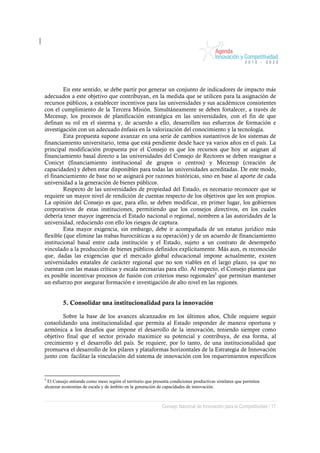 En este sentido, se debe partir por generar un conjunto de indicadores de impacto más
adecuados a este objetivo que contribuyan, en la medida que se utilicen para la asignación de
recursos públicos, a establecer incentivos para las universidades y sus académicos consistentes
con el cumplimiento de la Tercera Misión. Simultáneamente se deben fortalecer, a través de
Mecesup, los procesos de planificación estratégica en las universidades, con el fin de que
definan su rol en el sistema y, de acuerdo a ello, desarrollen sus esfuerzos de formación e
investigación con un adecuado énfasis en la valorización del conocimiento y la tecnología.
        Esta propuesta supone avanzar en una serie de cambios sustantivos de los sistemas de
financiamiento universitario, tema que está pendiente desde hace ya varios años en el país. La
principal modificación propuesta por el Consejo es que los recursos que hoy se asignan al
financiamiento basal directo a las universidades del Consejo de Rectores se deben reasignar a
Conicyt (financiamiento institucional de grupos o centros) y Mecesup (creación de
capacidades) y deben estar disponibles para todas las universidades acreditadas. De este modo,
el financiamiento de base no se asignará por razones históricas, sino en base al aporte de cada
universidad a la generación de bienes públicos.
        Respecto de las universidades de propiedad del Estado, es necesario reconocer que se
requiere un mayor nivel de rendición de cuentas respecto de los objetivos que les son propios.
La opinión del Consejo es que, para ello, se deben modificar, en primer lugar, los gobiernos
corporativos de estas instituciones, permitiendo que los consejos directivos, en los cuales
debería tener mayor ingerencia el Estado nacional o regional, nombren a las autoridades de la
universidad, reduciendo con ello los riesgos de captura.
        Esta mayor exigencia, sin embargo, debe ir acompañada de un estatus jurídico más
flexible (que elimine las trabas burocráticas a su operación) y de un acuerdo de financiamiento
institucional basal entre cada institución y el Estado, sujeto a un contrato de desempeño
vinculado a la producción de bienes públicos definidos explícitamente. Más aun, es reconocido
que, dadas las exigencias que el mercado global educacional impone actualmente, existen
universidades estatales de carácter regional que no son viables en el largo plazo, ya que no
cuentan con las masas críticas y escala necesarias para ello. Al respecto, el Consejo plantea que
es posible incentivar procesos de fusión con criterios meso regionales5 que permitan mantener
un esfuerzo por asegurar formación e investigación de alto nivel en las regiones.


         5. Consolidar una institucionalidad para la innovación

        Sobre la base de los avances alcanzados en los últimos años, Chile requiere seguir
consolidando una institucionalidad que permita al Estado responder de manera oportuna y
armónica a los desafíos que impone el desarrollo de la innovación, teniendo siempre como
objetivo final que el sector privado maximice su potencial y contribuya, de esa forma, al
crecimiento y el desarrollo del país. Se requiere, por lo tanto, de una institucionalidad que
promueva el desarrollo de los pilares y plataformas horizontales de la Estrategia de Innovación
junto con facilitar la vinculación del sistema de innovación con los requerimientos específicos


5
  El Consejo entiende como meso región el territorio que presenta condiciones productivas similares que permiten
alcanzar economías de escala y de ámbito en la generación de capacidades de innovación.



                                                             Consejo Nacional de Innovación para la Competitividad / 17
 
