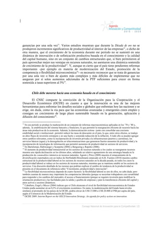 ganancias por una sola vez11. Varios estudios muestran que durante la Década de oro no se
produjeron incrementos significativos de productividad al interior de las empresas12, o dicho de
otra manera, que el crecimiento de la economía durante ese período no se sustentó en una
dinámica de innovación o de sofisticación productiva basada en el conocimiento y la calidad
del capital humano, sino en un conjunto de cambios estructurales que, si bien permitieron al
país aprovechar mejor sus ventajas en recursos naturales, no asentaron una dinámica sostenida
de crecimiento de la productividad13. Y, aunque es cierto que el país tiene pendientes reformas
importantes –por ejemplo en materia de modernización del Estado, promoción de la
competencia o flexibilidad microeconómica14– es necesario reconocer que se trata de ganancias
por una sola vez o bien de ajustes más complejos y más difíciles de implementar que no
aseguran por sí solos aumentos adicionales de la PTF suficientes para crecer en forma
sostenida a tasas superiores al 5%15.


          Chile debe moverse hacia una economía basada en el conocimiento

         El CNIC comparte la convicción de la Organización para la Cooperación y el
Desarrollo Económico (OCDE) en cuanto a que la innovación es una de las mejores
herramientas para enfrentar los desafíos sociales y globales que enfrentan hoy las naciones y se
erige, sin duda, como la vía para que las economías avanzadas y emergentes creen empleo y
consigan un crecimiento de largo plazo sustentable basado en la generación, aplicación y
difusión del conocimiento16.

11
   En ese período se produjo la maduración de un conjunto de reformas macroeconómicas aplicadas en los ’70 y ’80 y,
además, la estabilización del sistema bancario y financiero, lo que permitió la reasignación eficiente de recursos hacia las
áreas más productivas de la economía. Además, la democratización exitosa –junto con consolidar una creciente
estabilidad social e institucional– permitió reducir las tasas de descuento en el país, lo que, entre otros efectos, se tradujo
en altos flujos de inversión extranjera y en una fuerte y sostenida reducción de la inflación. A todo ello se pueden agregar
otros cambios relevantes, como la incorporación de inversión privada a la infraestructura (puertos y carreteras), los
servicios básicos (agua) y la desregulación en telecomunicaciones que generaron fuertes aumentos de productividad y la
incorporación de tecnologías de información que permitió aumentos de productividad en sectores de servicios.
12
   En Bartelsman, Haltiwanger y Scarpetta (2004) y Bergoeing y Repetto (2006).
13
   El aumento de productividad intrasectorial en los sectores de recursos naturales a los cuales se reasignaron recursos
muestra una rápida declinación en los últimos años, señalando un relativo agotamiento de una estrategia basada en la
producción de commodities intensiva en recursos naturales. Agosín y Price (2008) muestra el estancamiento de la
diversificación exportadora con un índice de Herfindahl-Hirschmann estancado en 0,26. Fuentes (2010) muestra cambio
estructural de la productividad laboral en los sectores de recursos naturales en la década pasada, en todos los casos la
productividad laboral se reduce en los sectores de recursos naturales, mientras que se mantiene estable en los sectores de
servicios. Una discusión detallada de las razones que podrían explicar el cambio de tendencia de la productividad se
presenta en el documento de referencia sobre “Crecimiento, productividad e innovación”.
14
   La flexibilidad microeconómica depende de cuatro factores: la flexibilidad laboral es uno de ellos, no cabe duda; pero
también cuentan de manera muy importante las competencias laborales (porque se necesitan trabajadores con versatilidad
para responder a los cambios del mercado), el acceso a financiamiento (porque se requiere inversión para modificar la
orientación productiva) y las facilidades para la salida y quiebra de empresas y para la transferencia eficiente del capital y
otros activos a sectores dinámicos.
15
   Caballero, Engel y Micco (2004) indican que si Chile alcanzara el nivel de flexibilidad microeconómica de Estados
Unidos podía aumentar en un 0,3% el crecimiento económico. En tanto, la modernización del Estado hasta niveles
similares al promedio de los países de la OCDE, podría elevar de US$ 15.000 a US$ 20.000 el PIB per capita del país,
según el Consorcio de la Modernización del Estado.
16
   OCDE 2009. Interim Report on the OECD Innovation Strategy. An agenda for policy action on innovation.



                                                                Consejo Nacional de Innovación para la Competitividad / 22
 