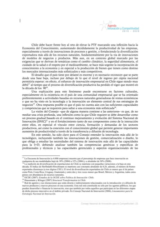Chile debe hacer frente hoy al reto de elevar la PTF marcando una inflexión hacia la
Economía del Conocimiento, aumentando decididamente la productividad de las empresas,
especialmente a través de innovaciones de procesos y gestión, y fortaleciendo la diversificación
exportadora más allá de los recursos naturales, fundamentalmente por la vía de innovaciones
de modelos de negocios y productos. Más aun, en un contexto global marcado por las
exigencias que se derivan de temáticas como el cambio climático, la seguridad alimentaria, el
cuidado de la salud o el respeto por el medioambiente, se hace más urgente la incorporación de
conocimiento a la economía y en especial a la producción de bienes que tienen como destino
los mercados internacionales más sofisticados y más competitivos.
         El desafío que el país tiene por delante es enorme y es necesario reconocer que se parte
desde una base baja, incluso por debajo de lo que el nivel de ingreso per cápita nacional
permitiría esperar: en efecto, el esfuerzo de innovación empresarial en Chile sigue siendo muy
débil17 al tiempo que el proceso de diversificación productiva ha perdido el vigor que mostró en
la década de los 9018.
         Una explicación para este fenómeno puede encontrarse en factores culturales,
especialmente en la existencia en el país de una comunidad empresarial que se ha orientado
preferentemente a actividades basadas en recursos naturales generadoras de rentas económicas
y que no ha visto en la tecnología y la innovación un elemento central de sus estrategias de
negocios19. Otra respuesta posible es que el país no cuenta aún con las suficientes capacidades
y competencias que se requieren para saltar a una economía más sofisticada20.
         La visión del Consejo –que de alguna manera contiene a las anteriores– es que, de no
mediar una crisis profunda, una inflexión como la que Chile requiere se debe desarrollar como
un proceso gradual basado en el continuo mejoramiento y evolución del Sistema Nacional de
Innovación (SNIC)21 y en el fortalecimiento tanto de sus componentes como de la interacción
entre ellos, en especial el vínculo entre ciencia, formación y demandas de los sectores
productivos, así como la conexión con el conocimiento global que permite generar importantes
aumentos de productividad a través de la transferencia y difusión de tecnología.
         En este sentido, ha sido clave para el Consejo entender la innovación más allá de lo
tecnológico, incluyendo también las innovaciones de gestión, comercialización o diseño, lo
que obliga a estudiar las necesidades del sistema de innovación más allá de las capacidades
para la I+D, debiendo analizar también las competencias genéricas y específicas de
profesionales y técnicos y las capacidades gerenciales y aspectos organizacionales de las


17
   La Encuesta de Innovación (a 4.000 empresas) muestra que el porcentaje de empresas que hace innovación en
cualquiera de sus modalidades bajó de 38% (2004) a 32% (2006) y a alrededor de 30% (2008).
18
   La medición de diversificación de exportaciones de Chile se mantiene con pequeñas variaciones a la baja en esta
década. El índice de Herfindahl-Hirschmann se mantiene casi constante alrededor de 0,26, además, el número de bienes
exportados disminuye (a tres dígitos CIIU). El nivel de diversificación exportadora de Chile es menor que el de países
como Perú, Costa Rica, Uruguay, Guatemala y entre dos y tres veces menor que Brasil, México y Argentina, todos estos
países con abundancia de recursos naturales.
19
   OCDE (2007). Estudios de la OCDE sobre Política de Innovación: Chile.
20
   Haussmann y Klinger (2007) Structural Transformation in Chile.
21
   Red de agentes y sus interacciones que están directa o indirectamente relacionados con la introducción y/o difusión de
nuevos productos y nuevos procesos en una economía. Esta red está constituida no sólo por los agentes públicos, los que
pueden desarrollar o financiar la innovación, sino que también por todos aquellos que participan en las diferentes etapas
de dicho proceso innovativo en el ámbito privado. En Consejo Nacional de Innovación (2006), Lineamientos para la
Estrategia Nacional de Innovación.



                                                              Consejo Nacional de Innovación para la Competitividad / 23
 