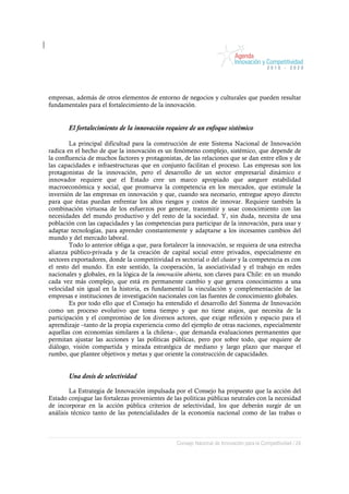 empresas, además de otros elementos de entorno de negocios y culturales que pueden resultar
fundamentales para el fortalecimiento de la innovación.


       El fortalecimiento de la innovación requiere de un enfoque sistémico

        La principal dificultad para la construcción de este Sistema Nacional de Innovación
radica en el hecho de que la innovación es un fenómeno complejo, sistémico, que depende de
la confluencia de muchos factores y protagonistas, de las relaciones que se dan entre ellos y de
las capacidades e infraestructuras que en conjunto facilitan el proceso. Las empresas son los
protagonistas de la innovación, pero el desarrollo de un sector empresarial dinámico e
innovador requiere que el Estado cree un marco apropiado que asegure estabilidad
macroeconómica y social, que promueva la competencia en los mercados, que estimule la
inversión de las empresas en innovación y que, cuando sea necesario, entregue apoyo directo
para que éstas puedan enfrentar los altos riesgos y costos de innovar. Requiere también la
combinación virtuosa de los esfuerzos por generar, transmitir y usar conocimiento con las
necesidades del mundo productivo y del resto de la sociedad. Y, sin duda, necesita de una
población con las capacidades y las competencias para participar de la innovación, para usar y
adaptar tecnologías, para aprender constantemente y adaptarse a los incesantes cambios del
mundo y del mercado laboral.
        Todo lo anterior obliga a que, para fortalecer la innovación, se requiera de una estrecha
alianza público-privada y de la creación de capital social entre privados, especialmente en
sectores exportadores, donde la competitividad es sectorial o del cluster y la competencia es con
el resto del mundo. En este sentido, la cooperación, la asociatividad y el trabajo en redes
nacionales y globales, en la lógica de la innovación abierta, son claves para Chile: en un mundo
cada vez más complejo, que está en permanente cambio y que genera conocimiento a una
velocidad sin igual en la historia, es fundamental la vinculación y complementación de las
empresas e instituciones de investigación nacionales con las fuentes de conocimiento globales.
        Es por todo ello que el Consejo ha entendido el desarrollo del Sistema de Innovación
como un proceso evolutivo que toma tiempo y que no tiene atajos, que necesita de la
participación y el compromiso de los diversos actores, que exige reflexión y espacio para el
aprendizaje –tanto de la propia experiencia como del ejemplo de otras naciones, especialmente
aquellas con economías similares a la chilena–, que demanda evaluaciones permanentes que
permitan ajustar las acciones y las políticas públicas, pero por sobre todo, que requiere de
diálogo, visión compartida y mirada estratégica de mediano y largo plazo que marque el
rumbo, que plantee objetivos y metas y que oriente la construcción de capacidades.


       Una dosis de selectividad

        La Estrategia de Innovación impulsada por el Consejo ha propuesto que la acción del
Estado conjugue las fortalezas provenientes de las políticas públicas neutrales con la necesidad
de incorporar en la acción pública criterios de selectividad, los que deberán surgir de un
análisis técnico tanto de las potencialidades de la economía nacional como de las trabas o



                                                 Consejo Nacional de Innovación para la Competitividad / 24
 