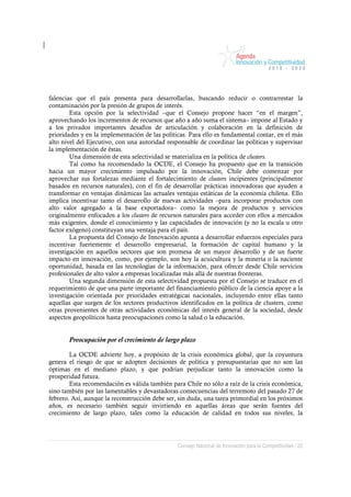 falencias que el país presenta para desarrollarlas, buscando reducir o contrarrestar la
contaminación por la presión de grupos de interés.
        Esta opción por la selectividad –que el Consejo propone hacer “en el margen”,
aprovechando los incrementos de recursos que año a año suma el sistema– impone al Estado y
a los privados importantes desafíos de articulación y colaboración en la definición de
prioridades y en la implementación de las políticas. Para ello es fundamental contar, en el más
alto nivel del Ejecutivo, con una autoridad responsable de coordinar las políticas y supervisar
la implementación de éstas.
        Una dimensión de esta selectividad se materializa en la política de clusters.
        Tal como ha recomendado la OCDE, el Consejo ha propuesto que en la transición
hacia un mayor crecimiento impulsado por la innovación, Chile debe comenzar por
aprovechar sus fortalezas mediante el fortalecimiento de clusters incipientes (principalmente
basados en recursos naturales), con el fin de desarrollar prácticas innovadoras que ayuden a
transformar en ventajas dinámicas las actuales ventajas estáticas de la economía chilena. Ello
implica incentivar tanto el desarrollo de nuevas actividades –para incorporar productos con
alto valor agregado a la base exportadora– como la mejora de productos y servicios
originalmente enfocados a los clusters de recursos naturales para acceder con ellos a mercados
más exigentes, donde el conocimiento y las capacidades de innovación (y no la escala u otro
factor exógeno) constituyan una ventaja para el país.
        La propuesta del Consejo de Innovación apunta a desarrollar esfuerzos especiales para
incentivar fuertemente el desarrollo empresarial, la formación de capital humano y la
investigación en aquellos sectores que son promesa de un mayor desarrollo y de un fuerte
impacto en innovación, como, por ejemplo, son hoy la acuicultura y la minería o la naciente
oportunidad, basada en las tecnologías de la información, para ofrecer desde Chile servicios
profesionales de alto valor a empresas localizadas más allá de nuestras fronteras.
        Una segunda dimensión de esta selectividad propuesta por el Consejo se traduce en el
requerimiento de que una parte importante del financiamiento público de la ciencia apoye a la
investigación orientada por prioridades estratégicas nacionales, incluyendo entre ellas tanto
aquellas que surgen de los sectores productivos identificados en la política de clusters, como
otras provenientes de otras actividades económicas del interés general de la sociedad, desde
aspectos geopolíticos hasta preocupaciones como la salud o la educación.


       Preocupación por el crecimiento de largo plazo

        La OCDE advierte hoy, a propósito de la crisis económica global, que la coyuntura
genera el riesgo de que se adopten decisiones de política y presupuestarias que no son las
óptimas en el mediano plazo, y que podrían perjudicar tanto la innovación como la
prosperidad futura.
        Esta recomendación es válida también para Chile no sólo a raíz de la crisis económica,
sino también por las lamentables y devastadoras consecuencias del terremoto del pasado 27 de
febrero. Así, aunque la reconstrucción debe ser, sin duda, una tarea primordial en los próximos
años, es necesario también seguir invirtiendo en aquellas áreas que serán fuentes del
crecimiento de largo plazo, tales como la educación de calidad en todos sus niveles, la




                                                Consejo Nacional de Innovación para la Competitividad / 25
 