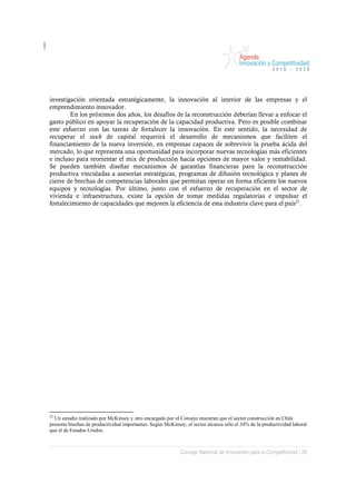 investigación orientada estratégicamente, la innovación al interior de las empresas y el
emprendimiento innovador.
        En los próximos dos años, los desafíos de la reconstrucción deberían llevar a enfocar el
gasto público en apoyar la recuperación de la capacidad productiva. Pero es posible combinar
este esfuerzo con las tareas de fortalecer la innovación. En este sentido, la necesidad de
recuperar el stock de capital requerirá el desarrollo de mecanismos que faciliten el
financiamiento de la nueva inversión, en empresas capaces de sobrevivir la prueba ácida del
mercado, lo que representa una oportunidad para incorporar nuevas tecnologías más eficientes
e incluso para reorientar el mix de producción hacia opciones de mayor valor y rentabilidad.
Se pueden también diseñar mecanismos de garantías financieras para la reconstrucción
productiva vinculadas a asesorías estratégicas, programas de difusión tecnológica y planes de
cierre de brechas de competencias laborales que permitan operar en forma eficiente los nuevos
equipos y tecnologías. Por último, junto con el esfuerzo de recuperación en el sector de
vivienda e infraestructura, existe la opción de tomar medidas regulatorias e impulsar el
fortalecimiento de capacidades que mejoren la eficiencia de esta industria clave para el país22.




22
  Un estudio realizado por McKinsey y otro encargado por el Consejo muestran que el sector construcción en Chile
presenta brechas de productividad importantes. Según McKinsey, el sector alcanza sólo el 34% de la productividad laboral
que el de Estados Unidos.



                                                            Consejo Nacional de Innovación para la Competitividad / 26
 