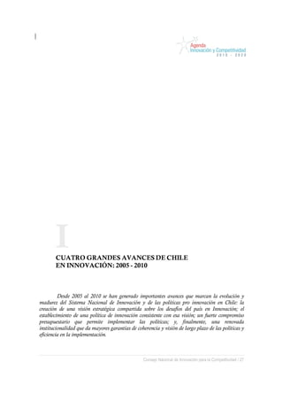 I
       CUATRO GRANDES AVANCES DE CHILE
       EN INNOVACIÓN: 2005 - 2010



         Desde 2005 al 2010 se han generado importantes avances que marcan la evolución y
madurez del Sistema Nacional de Innovación y de las políticas pro innovación en Chile: la
creación de una visión estratégica compartida sobre los desafíos del país en Innovación; el
establecimiento de una política de innovación consistente con esa visión; un fuerte compromiso
presupuestario que permite implementar las políticas; y, finalmente, una renovada
institucionalidad que da mayores garantías de coherencia y visión de largo plazo de las políticas y
eficiencia en la implementación.



                                                  Consejo Nacional de Innovación para la Competitividad / 27
 