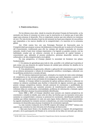1. VISIÓN ESTRATÉGICA


         En los últimos cinco años –desde la creación del primer Consejo de Innovación– se ha
asentado con fuerza el consenso en torno a que la innovación es el camino que el país debe
seguir para alcanzar el desarrollo. Pero es importante recalcar que este esfuerzo no comienza
de cero. Por más de dos décadas el país ha ido sentando las bases para disponer de una política
que respondiera a los nuevos desafíos de la competitividad y la inserción en la economía
global.
         Así, Chile cuenta hoy con una Estrategia Nacional de Innovación para la
Competitividad que propone avanzar decididamente al desarrollo por la senda de la Economía
del Conocimiento, combinando para ello las ventajas del modelo exportador de recursos
naturales, donde el país tiene ventajas importantes y ha logrado ya grandes avances, con las
habilidades creadas por un esfuerzo creciente en la generación de capital humano y
conocimiento que, aplicados al proceso productivo, permitan desarrollar sectores más
sofisticados y de alta competitividad a nivel global.
         En esta perspectiva, el Consejo planteó la necesidad de fortalecer tres pilares
fundamentales:
         I. Un sistema de aprendizaje para toda la vida, accesible y de calidad que le permita al
país contar con una dotación de capital humano de calidad para enfrentar los desafíos de la
Economía del Conocimiento.
         II. Una plataforma de generación, difusión y aplicación del conocimiento que se funde
en un esfuerzo permanente y robusto de investigación científica y tecnológica, coherente con
los problemas productivos y sociales del país.
         III. Un sistema empresarial innovador, orientado a la creación de valor como estrategia
de competencia en los mercados globales, con empresas que estén dispuestas a asumir el rol
protagónico que les cabe en las actividades de investigación, desarrollo e innovación.
         Además, el Consejo definió la necesidad de aplicar políticas selectivas y enfocarse en
realizar un esfuerzo coordinado para facilitar el desarrollo de algunos sectores que, aunque
poseen ventajas competitivas latentes, elevado potencial de crecimiento y posibilidades de
generar encadenamientos que sustenten procesos de transformación productiva, también
enfrentan fallas de coordinación, externalidades, problemas de información y limitado capital
social que dificultan alcanzar las potencialidades identificadas.
         Entre 2006 y 2007, el Consejo identificó once sectores con mejores perspectivas de
crecimiento y estudió en detalle, para ocho de ellos, las brechas que era necesario cerrar para
aumentar su competitividad y alcanzar su potencial de crecimiento, identificando también las
medidas que debían impulsarse en cada uno para lograr dichos objetivos. Con posterioridad,
ha seguido estudiando los restantes sectores y plataformas, así como tecnologías transversales,
necesarias de desarrollar para alcanzar el potencial de crecimiento esperado.
         La más reciente evaluación de la OCDE respecto del trabajo del CNIC23 destaca seis
aspectos que considera los más relevantes de la Estrategia de Innovación:
         i. Que para hacer frente a los desafíos de la innovación se requiere del protagonismo
privado y de la participación del Estado en la corrección de las fallas de mercado que afectan

23
     OCDE 2009. Chile’s National Innovation Council for Competitiveness Interim Assessment and Outlook.



                                                             Consejo Nacional de Innovación para la Competitividad / 29
 
