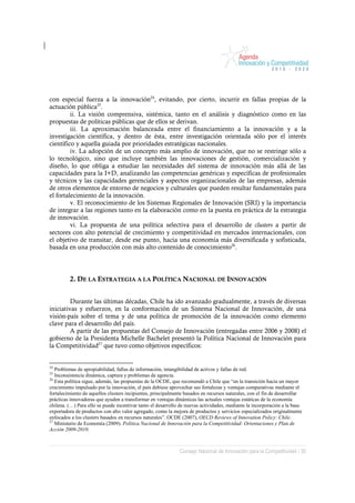 con especial fuerza a la innovación24, evitando, por cierto, incurrir en fallas propias de la
actuación pública25.
         ii. La visión comprensiva, sistémica, tanto en el análisis y diagnóstico como en las
propuestas de políticas públicas que de ellos se derivan.
         iii. La aproximación balanceada entre el financiamiento a la innovación y a la
investigación científica, y dentro de ésta, entre investigación orientada sólo por el interés
científico y aquella guiada por prioridades estratégicas nacionales.
         iv. La adopción de un concepto más amplio de innovación, que no se restringe sólo a
lo tecnológico, sino que incluye también las innovaciones de gestión, comercialización y
diseño, lo que obliga a estudiar las necesidades del sistema de innovación más allá de las
capacidades para la I+D, analizando las competencias genéricas y específicas de profesionales
y técnicos y las capacidades gerenciales y aspectos organizacionales de las empresas, además
de otros elementos de entorno de negocios y culturales que pueden resultar fundamentales para
el fortalecimiento de la innovación.
         v. El reconocimiento de los Sistemas Regionales de Innovación (SRI) y la importancia
de integrar a las regiones tanto en la elaboración como en la puesta en práctica de la estrategia
de innovación.
         vi. La propuesta de una política selectiva para el desarrollo de clusters a partir de
sectores con alto potencial de crecimiento y competitividad en mercados internacionales, con
el objetivo de transitar, desde ese punto, hacia una economía más diversificada y sofisticada,
basada en una producción con más alto contenido de conocimiento26.




         2. DE LA ESTRATEGIA A LA POLÍTICA NACIONAL DE INNOVACIÓN


         Durante las últimas décadas, Chile ha ido avanzado gradualmente, a través de diversas
iniciativas y esfuerzos, en la conformación de un Sistema Nacional de Innovación, de una
visión-país sobre el tema y de una política de promoción de la innovación como elemento
clave para el desarrollo del país.
         A partir de las propuestas del Consejo de Innovación (entregadas entre 2006 y 2008) el
gobierno de la Presidenta Michelle Bachelet presentó la Política Nacional de Innovación para
la Competitividad27 que tuvo como objetivos específicos:


24
   Problemas de apropiabilidad, fallas de información, intangibilidad de activos y fallas de red.
25
   Inconsistencia dinámica, captura y problemas de agencia.
26
   Esta política sigue, además, las propuestas de la OCDE, que recomendó a Chile que “en la transición hacia un mayor
crecimiento impulsado por la innovación, el país debiese aprovechar sus fortalezas y ventajas comparativas mediante el
fortalecimiento de aquellos clusters incipientes, principalmente basados en recursos naturales, con el fin de desarrollar
prácticas innovadoras que ayuden a transformar en ventajas dinámicas las actuales ventajas estáticas de la economía
chilena. (…) Para ello se puede incentivar tanto el desarrollo de nuevas actividades, mediante la incorporación a la base
exportadora de productos con alto valor agregado, como la mejora de productos y servicios especializados originalmente
enfocados a los clusters basados en recursos naturales”. OCDE (2007), OECD Reviews of Innovation Policy: Chile.
27
   Ministerio de Economía (2009). Política Nacional de Innovación para la Competitividad: Orientaciones y Plan de
Acción 2009-2010.



                                                              Consejo Nacional de Innovación para la Competitividad / 30
 