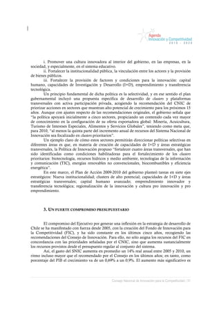 i. Promover una cultura innovadora al interior del gobierno, en las empresas, en la
sociedad, y especialmente, en el sistema educativo.
        ii. Fortalecer la institucionalidad pública, la vinculación entre los actores y la provisión
de bienes públicos.
        iii. Fortalecer la provisión de factores y condiciones para la innovación: capital
humano, capacidades de Investigación y Desarrollo (I+D), emprendimiento y transferencia
tecnológica.
        Un principio fundamental de dicha política es la selectividad, y en ese sentido el plan
gubernamental incluyó una propuesta específica de desarrollo de clusters y plataformas
transversales con activa participación privada, acogiendo la recomendación del CNIC de
priorizar acciones en sectores que muestran alto potencial de crecimiento para los próximos 15
años. Aunque con ajustes respecto de las recomendaciones originales, el gobierno señala que
“la política apoyará inicialmente a cinco sectores, propiciando un contenido cada vez mayor
de conocimiento en la configuración de su oferta exportadora global: Minería, Acuicultura,
Turismo de Intereses Especiales, Alimentos y Servicios Globales”, teniendo como meta que,
para 2010, “al menos la quinta parte del incremento anual de recursos del Sistema Nacional de
Innovación sea focalizado en clusters prioritarios”.
        Un ejemplo claro de cómo estos sectores permitirán direccionar políticas selectivas en
diferentes áreas es que, en materia de creación de capacidades de I+D y áreas estratégicas
transversales, la Política de Innovación propuso “fortalecer cuatro áreas transversales, que han
sido identificadas como condiciones habilitadoras para el fortalecimiento de los clusters
prioritarios: biotecnología, recursos hídricos y medio ambiente, tecnologías de la información
y comunicación (TIC), energías renovables no convencionales, biocombustibles y eficiencia
energética”.
        En este marco, el Plan de Acción 2009-2010 del gobierno planteó tareas en siete ejes
estratégicos: Nueva institucionalidad; clusters de alto potencial; capacidades de I+D y áreas
estratégicas transversales; capital humano avanzado; emprendimiento innovador y
transferencia tecnológica; regionalización de la innovación y cultura pro innovación y pro
emprendimiento.



        3. UN FUERTE COMPROMISO PRESUPUESTARIO


        El compromiso del Ejecutivo por generar una inflexión en la estrategia de desarrollo de
Chile se ha manifestado con fuerza desde 2005, con la creación del Fondo de Innovación para
la Competitividad (FIC), y ha sido constante en los últimos cinco años, recogiendo las
recomendaciones del Consejo de Innovación. Para ello, no sólo asigna los recursos del FIC en
concordancia con las prioridades señaladas por el CNIC, sino que aumenta sustancialmente
los recursos provistos desde el presupuesto regular al conjunto del sistema.
        Así, el gasto del SNIC aumenta en promedio un 14% real anual entre 2005 y 2010, un
ritmo incluso mayor que el recomendado por el Consejo en los últimos años; en tanto, como
porcentaje del PIB el crecimiento va de un 0,69% a un 0,9%. El aumento más significativo es




                                                  Consejo Nacional de Innovación para la Competitividad / 31
 