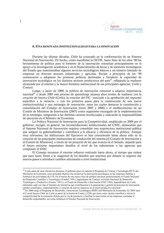 4. UNA RENOVADA INSTITUCIONALIDAD PARA LA INNOVACIÓN


        Durante las últimas décadas, Chile ha avanzado en la conformación de un Sistema
Nacional de Innovación. De hecho, como manifiesta la OCDE, hasta fines de los años ’80 las
herramientas de política para el fomento de la innovación consistían principalmente en el
apoyo a la investigación académica y en el financiamiento de becas y de institutos tecnológicos
del Estado que suministraban algunos servicios tecnológicos básicos a un número limitado de
empresas en diversos sectores industriales y agrícolas. Recién a principios de los ’90
comenzaron a adoptarse las primeras políticas destinadas a fortalecer la capacidad de
innovación tecnológica en los distintos sectores productivos del país29, reflejando la madurez
alcanzada por el sistema y la mayor fortaleza institucional de sus principales agencias, Corfo y
Conicyt.
        Luego, a partir de 2000, la política de innovación comenzó a adquirir importancia
nacional30 y desde 2005 este proceso de aprendizaje alcanza altos niveles de madurez con la
creación de Innova Chile (Corfo), la creación del FIC –asociado a la aprobación del impuesto
específico a la minería– y con los primeros pasos para la construcción de una nueva
institucionalidad y una estrategia de innovación, entre los cuales destacan la constitución y
consolidación del Consejo de Innovación (entre 2005 y 2006) y el establecimiento de un
Comité de Ministros de Innovación (2007) como organismo encargado de la implementación
de la estrategia, integrando a las distintas carteras involucradas y radicando la responsabilidad
de ejecución en el Ministro de Economía.
        La Política Nacional de Innovación para la Competitividad, establecida en 2009 por el
gobierno, recogió, en general, las recomendaciones institucionales del CNIC, destacando que
el Sistema Nacional de Innovación requiere consolidar una arquitectura institucional pública
que asegure su gobernabilidad y contribuya a la eficacia y eficiencia de la política. Aunque
muy relevantes, las definiciones del Ejecutivo se han concentrado hasta ahora sólo en la
creación de las principales instituciones de conducción del sistema (el Consejo de Innovación y
el Comité de Ministros), a través de un proyecto de ley que avanza en el Senado, dejando para
el futuro próximo importantes desafíos al nivel de los subsistemas o las agencias que
componen el SNIC.
        El Consejo reconoce el enorme esfuerzo realizado hasta ahora, al tiempo que reitera
que para hacer frente a la magnitud de los desafíos que tenemos por delante se requiere dar
nuevos pasos e introducir cambios adicionales a nivel institucional.


29
   Como parte de estas iniciativas pioneras, el gobierno puso en marcha el Programa de Ciencia y Tecnología (PCT) del
Ministerio de Economía, cuyo principal objetivo fue incentivar la innovación tecnológica en las empresas chilenas y
fortalecer las actividades de I+D. En el marco de este nuevo foco de política nacieron posteriormente el Fondo Nacional
de Desarrollo Científico y Tecnológico (Fondef, 1991), dependiente de Conicyt; el Fondo Nacional de Desarrollo
Tecnológico y Productivo (Fontec, 1991) y el Fondo de Desarrollo e Innovación (FDI, 1994), dependientes de Corfo,
enfocados cada vez más al fomento de iniciativas que contribuyeran a la generación y gestión de procesos de innovación,
cambio tecnológico, emprendimiento y creación de nuevos negocios en el sector productivo nacional.
30
   En 2000 surge el Programa de Desarrollo e Innovación Tecnológica (PDIT) del Ministerio de Economía. En 2005 nace
el Comité Innova Chile de Corfo (a partir de la fusión de Fontec y FDI) que tiene como misión contribuir a elevar la
competitividad de la economía chilena por la vía de promover y facilitar la innovación en las empresas, estimular el
desarrollo emprendedor, así como fortalecer el Sistema Nacional de Innovación.



                                                             Consejo Nacional de Innovación para la Competitividad / 34
 