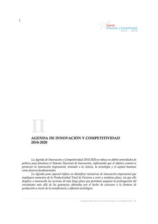 II
       AGENDA DE INNOVACIÓN Y COMPETITIVIDAD
       2010-2020



         La Agenda de Innovación y Competitividad 2010-2020 se enfoca en definir prioridades de
política para fortalecer el Sistema Nacional de Innovación, enfatizando que el objetivo central es
promover la innovación empresarial, teniendo a la ciencia, la tecnología y el capital humano
como factores fundamentales.
         La Agenda pone especial énfasis en identificar iniciativas de innovación empresarial que
impliquen aumentos de la Productividad Total de Factores a corto y mediano plazo, sin que ello
desplace o menoscabe las acciones de más largo plazo que permitan asegurar la prolongación del
crecimiento más allá de las ganancias obtenidas por el hecho de acercarse a la frontera de
producción a través de la transferencia y difusión tecnológica.



                                                 Consejo Nacional de Innovación para la Competitividad / 35
 