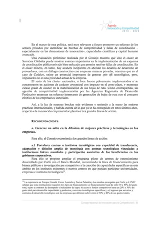 En el marco de esta política, será muy relevante a futuro promover un esfuerzo de los
actores privados por identificar las brechas de competitividad y fallas de coordinación –
especialmente en las dimensiones de innovación–, capacidades científicas y capital humano
avanzado.
         Una evaluación preliminar realizada por el Consejo muestra que sólo el cluster de
Servicios Globales puede mostrar avances importantes en la implementación de un esquema
de coordinación público-privado bien enfocado que permite resolver fallas de coordinación. En
el cluster minero, en tanto, hay avances incipientes en abordar los desafíos de desarrollo de
proveedores, con un diálogo constructivo con empresas mineras privadas, mientras que en el
caso de Codelco, existe un potencial importante de generar spin offs tecnológicos, pero,
impulsarlos no es una prioridad actual de la empresa.
         El resto de los cluster nacionales, o bien fueron pobremente implementados o se
concentraron en acciones de carácter coyuntural con impacto en el corto plazo, y muestran
escaso grado de avance en la materialización de sus hojas de ruta. Como contrapartida, las
agendas de competitividad implementadas por las Agencias Regionales de Desarrollo
Productivo muestran un esfuerzo interesante de generación de hojas de ruta con el concurso
efectivo de los empresarios sectoriales.

        Así, a la luz de nuestras brechas más evidentes y teniendo a la mano las mejores
practicas internacionales, y habida cuenta de lo que ya se ha conseguido en estos últimos años,
respecto a la innovación empresarial se plantean tres grandes líneas de acción.


         RECOMENDACIONES:

      a. Generar un salto en la difusión de mejores prácticas y tecnologías en las
empresas.

         Para ello, el Consejo recomienda dos grandes líneas de acción:

        a.1 Fortalecer centros o institutos tecnológicos con capacidad de transferencia,
adaptación y difusión amplia de tecnología con antenas tecnológicas vinculadas a
instituciones líderes mundiales y participación asociativa de los beneficiarios en los
gobiernos corporativos.
        Para ello se propone ampliar el programa piloto de centros de extensionismo
desarrollado por Corfo con el Banco Mundial, reorientando la línea de financiamiento para
bienes públicos e investigación pre competitiva a la creación de capacidades específicas en este
ámbito en los institutos existentes o nuevos centros en que puedan participar universidades,
empresas e institutos tecnológicos32.


32
   La experiencia en Europa, Canadá, Corea, Australia y Nueva Zelandia y los estudios encargados por Corfo y el CNIC
señalan que estas instituciones requieren tres tipos de financiamiento: a) financiamiento basal de entre 30 y 40% del gasto
total, sujeto a contratos de desempeño e indicadores de logro; b) acceso a fondos competitivos hasta un 20% o 30% del
gasto total para desarrollar capacidades y productos y servicios tecnológicos específicos; y c) ingresos por servicios y
contratos de desarrollo tecnológico con las empresas que debieran cubrir entre el 30% y 40% de sus gastos totales.



                                                              Consejo Nacional de Innovación para la Competitividad / 39
 